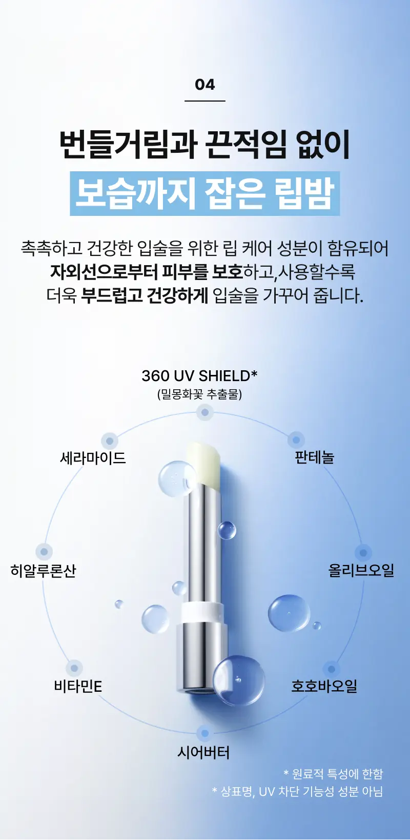 04 번들거림과 끈적임 없이 보습까지 잡은 립밤 촉촉하고 건강한 입술을 위한 립 케어 성분이 함유되어 자외선으로부터 피부를 보호하고,사용할수록 더욱 부드럽고 건강하게 입술을 가꾸어 줍니다. *피부 건조, 거친 피부, 색소침착, 탄력 저하