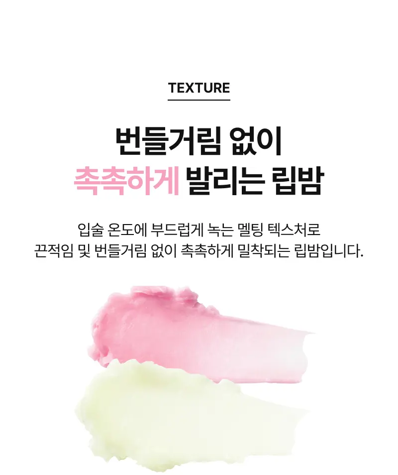 TEXTURE 번들거림 없이 촉촉하게 발리는 립밤 입술 온도에 부드럽게 녹는 멜팅 텍스처로 끈적임 및 번들거림 없이 촉촉하게 밀착되는 립밤입니다.